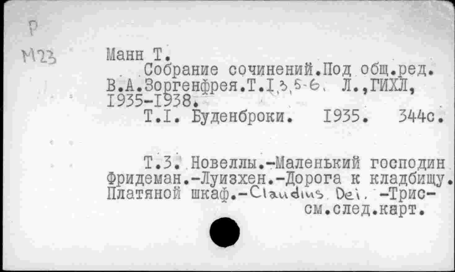 ﻿п г
М13, Манн Т.
Собрание сочинений.Под общ.ред. В.А.Зоргенфрея.Т.1д5-б, Л.,ГИХЛ, 1935-1938*
Т.1. Буденброки. 1935.	344с.
Т.З. Новеллы.-Маленький господин Фридеман.-Луизхен.-Дорога к кладбищу. Платяной шкаф.-С1а1и41^5 Ое\. -Трис-
ом.след.карт.